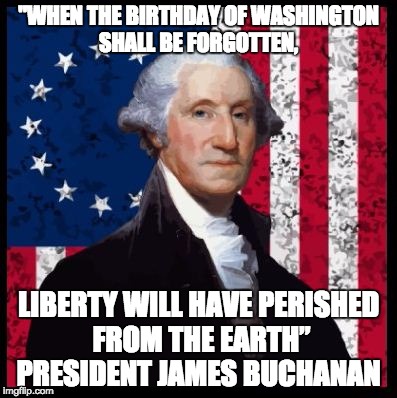 Washington's Birthday | "WHEN THE BIRTHDAY OF WASHINGTON SHALL BE FORGOTTEN, LIBERTY WILL HAVE PERISHED FROM THE EARTH”  PRESIDENT JAMES BUCHANAN | image tagged in buchanan,president,george,washington,day | made w/ Imgflip meme maker