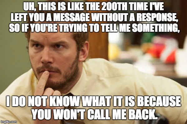 UH, THIS IS LIKE THE 200TH TIME I'VE LEFT YOU A MESSAGE WITHOUT A RESPONSE, SO IF YOU'RE TRYING TO TELL ME SOMETHING, I DO NOT KNOW WHAT IT IS BECAUSE YOU WON'T CALL ME BACK. | made w/ Imgflip meme maker