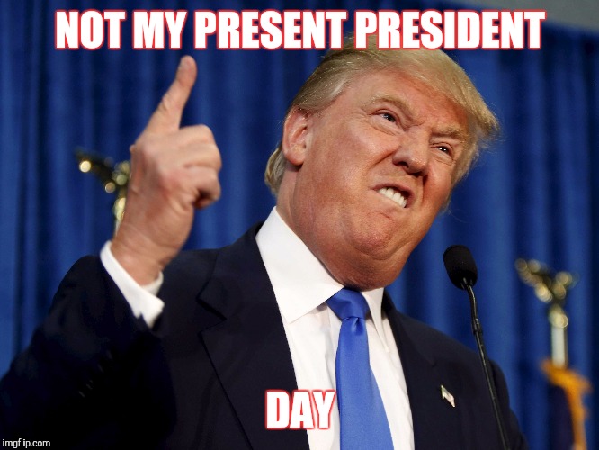 Presidents Day Donald Trump | NOT MY PRESENT PRESIDENT; DAY | image tagged in president,donald trump | made w/ Imgflip meme maker