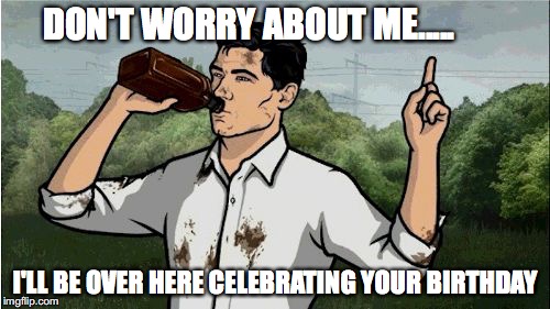 Archer2 | DON'T WORRY ABOUT ME..... I'LL BE OVER HERE CELEBRATING YOUR BIRTHDAY | image tagged in archer2 | made w/ Imgflip meme maker