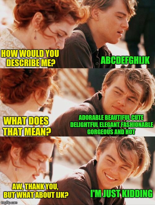 Leonardo DiCaprio and Kate Winslet puns |  ABCDEFGHIJK; HOW WOULD YOU DESCRIBE ME? WHAT DOES THAT MEAN? ADORABLE BEAUTIFUL CUTE DELIGHTFUL ELEGANT FASHIONABLE GORGEOUS AND HOT; AW, THANK YOU, BUT WHAT ABOUT IJK? I'M JUST KIDDING | image tagged in leonardo dicaprio and kate winslet template puns 1,memes,funny memes,google images,pinterest | made w/ Imgflip meme maker