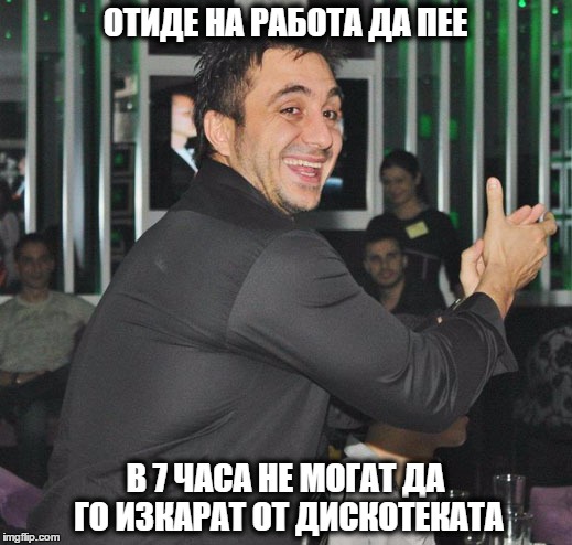 ОТИДЕ НА РАБОТА ДА ПЕЕ; В 7 ЧАСА НЕ МОГАТ ДА ГО ИЗКАРАТ ОТ ДИСКОТЕКАТА | made w/ Imgflip meme maker