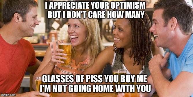Optimistic Glass of Piss (iron cobra inspired) | I APPRECIATE YOUR OPTIMISM BUT I DON'T CARE HOW MANY; GLASSES OF PISS YOU BUY ME I'M NOT GOING HOME WITH YOU | image tagged in memes,go home youre drunk,pickup lines,beer | made w/ Imgflip meme maker