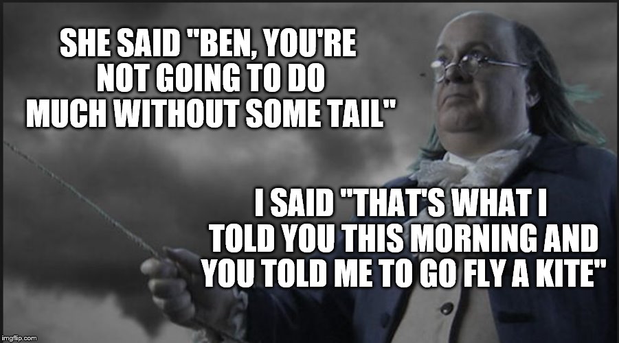 SHE SAID "BEN, YOU'RE NOT GOING TO DO MUCH WITHOUT SOME TAIL"; I SAID "THAT'S WHAT I TOLD YOU THIS MORNING AND YOU TOLD ME TO GO FLY A KITE" | image tagged in ben franklin,kite,humor,funny,electricity,history | made w/ Imgflip meme maker