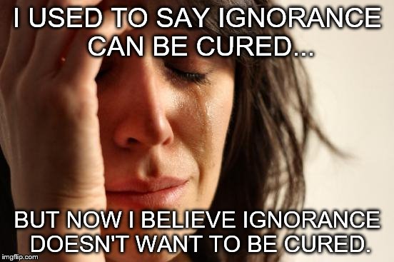 First World Problems | I USED TO SAY IGNORANCE CAN BE CURED... BUT NOW I BELIEVE IGNORANCE DOESN'T WANT TO BE CURED. | image tagged in memes,first world problems | made w/ Imgflip meme maker