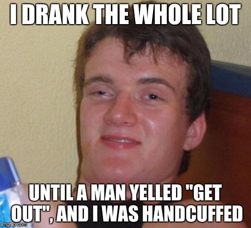 10 Guy Meme | I DRANK THE WHOLE LOT UNTIL A MAN YELLED "GET OUT", AND I WAS HANDCUFFED | image tagged in memes,10 guy | made w/ Imgflip meme maker