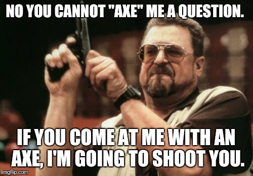 Seriously. You "ask" questions.  | NO YOU CANNOT "AXE" ME A QUESTION. IF YOU COME AT ME WITH AN AXE, I'M GOING TO SHOOT YOU. | image tagged in memes,am i the only one around here | made w/ Imgflip meme maker
