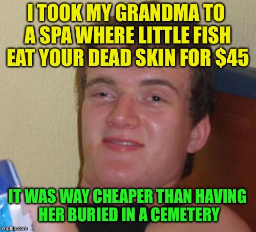 10 Guy Meme | I TOOK MY GRANDMA TO A SPA WHERE LITTLE FISH EAT YOUR DEAD SKIN FOR $45; IT WAS WAY CHEAPER THAN HAVING HER BURIED IN A CEMETERY | image tagged in memes,10 guy | made w/ Imgflip meme maker