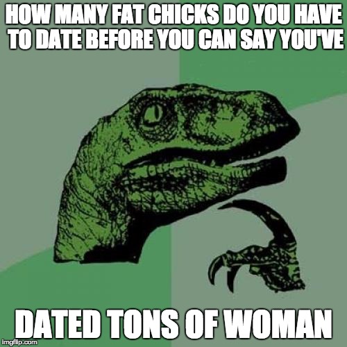the answer is it really depends how fat they are  | HOW MANY FAT CHICKS DO YOU HAVE TO DATE BEFORE YOU CAN SAY YOU'VE; DATED TONS OF WOMAN | image tagged in memes,philosoraptor,yo mamas so fat,fat woman | made w/ Imgflip meme maker