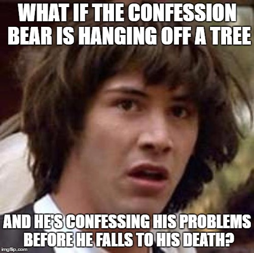 Conspiracy Keanu Meme |  WHAT IF THE CONFESSION BEAR IS HANGING OFF A TREE; AND HE'S CONFESSING HIS PROBLEMS BEFORE HE FALLS TO HIS DEATH? | image tagged in memes,conspiracy keanu | made w/ Imgflip meme maker