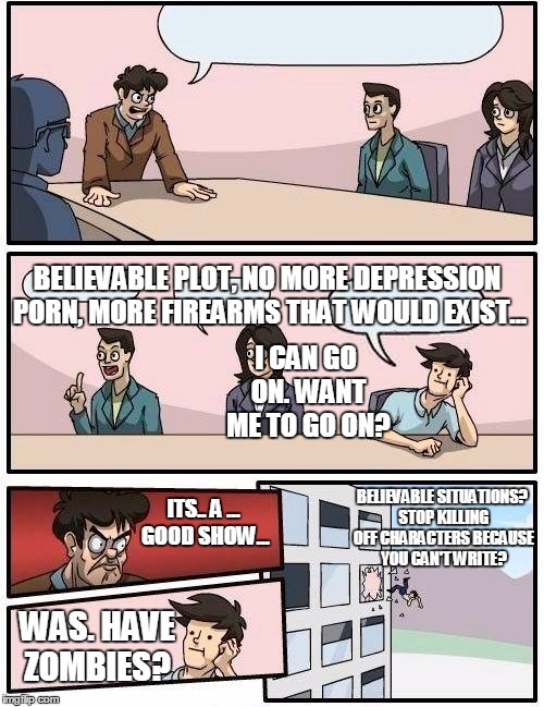 Boardroom Meeting Suggestion Meme | ITS.. A ... GOOD SHOW... WAS. HAVE ZOMBIES? I CAN GO ON. WANT ME TO GO ON? BELIEVABLE PLOT, NO MORE DEPRESSION PORN, MORE FIREARMS THAT WOUL | image tagged in memes,boardroom meeting suggestion | made w/ Imgflip meme maker