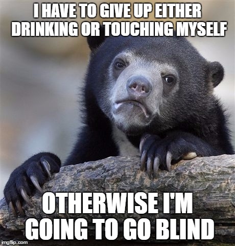 Confession Bear Meme | I HAVE TO GIVE UP EITHER DRINKING OR TOUCHING MYSELF; OTHERWISE I'M GOING TO GO BLIND | image tagged in memes,confession bear | made w/ Imgflip meme maker