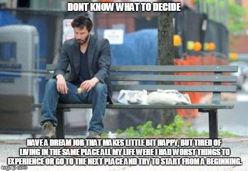 Sad Keanu Meme | DONT KNOW WHAT TO DECIDE; HAVE A DREAM JOB THAT MAKES LITTLE BIT HAPPY, BUT TIRED OF LIVING IN THE SAME PLACE ALL MY LIFE WERE I HAD WORST THINGS TO EXPERIENCE OR GO TO THE NEXT PLACE AND TRY TO START FROM A BEGINNING. | image tagged in memes,sad keanu | made w/ Imgflip meme maker