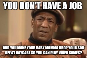 Live in deadbeat dad.  | YOU DON'T HAVE A JOB; AND YOU MAKE YOUR BABY MOMMA DROP YOUR SON OFF AT DAYCARE SO YOU CAN PLAY VIDEO GAMES? | image tagged in bill cosby what,loser,ghetto,wtf,deadbeat dad | made w/ Imgflip meme maker
