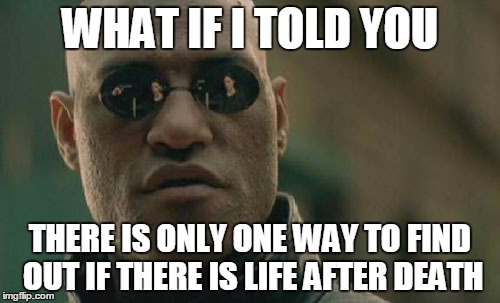 Matrix Morpheus Meme | WHAT IF I TOLD YOU; THERE IS ONLY ONE WAY TO FIND OUT IF THERE IS LIFE AFTER DEATH | image tagged in memes,matrix morpheus | made w/ Imgflip meme maker
