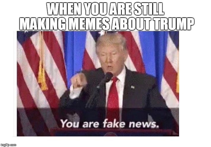 Old news too, it seems. | WHEN YOU ARE STILL MAKING MEMES ABOUT TRUMP | image tagged in trump | made w/ Imgflip meme maker