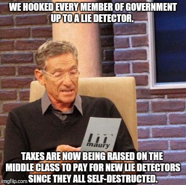 Maury Lie Detector Meme | WE HOOKED EVERY MEMBER OF GOVERNMENT UP TO A LIE DETECTOR. TAXES ARE NOW BEING RAISED ON THE MIDDLE CLASS TO PAY FOR NEW LIE DETECTORS SINCE THEY ALL SELF-DESTRUCTED. | image tagged in memes,maury lie detector | made w/ Imgflip meme maker