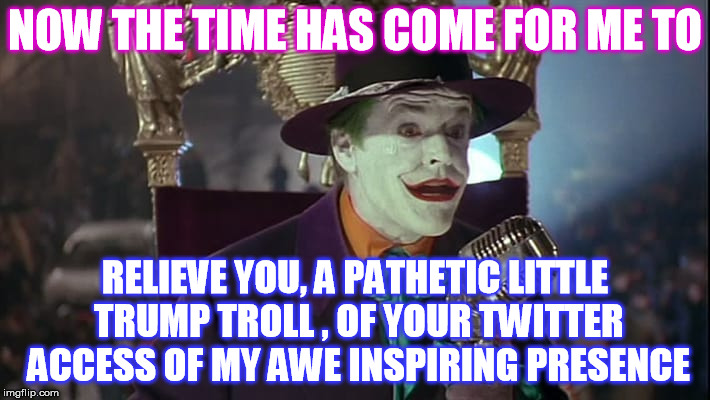 Bob , Activate the Twitter Block .  | NOW THE TIME HAS COME FOR ME TO; RELIEVE YOU, A PATHETIC LITTLE TRUMP TROLL , OF YOUR TWITTER ACCESS OF MY AWE INSPIRING PRESENCE | image tagged in trump troll,joker,twitter,block | made w/ Imgflip meme maker