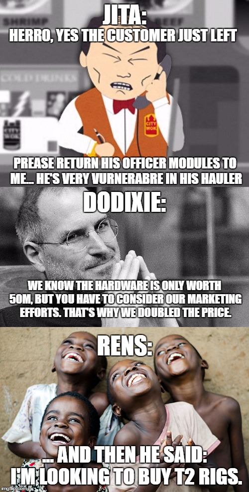 JITA:; HERRO, YES THE CUSTOMER JUST LEFT; PREASE RETURN HIS OFFICER MODULES TO ME... HE'S VERY VURNERABRE IN HIS HAULER; DODIXIE:; WE KNOW THE HARDWARE IS ONLY WORTH 50M, BUT YOU HAVE TO CONSIDER OUR MARKETING EFFORTS. THAT'S WHY WE DOUBLED THE PRICE. RENS:; ... AND THEN HE SAID: I'M LOOKING TO BUY T2 RIGS. | made w/ Imgflip meme maker