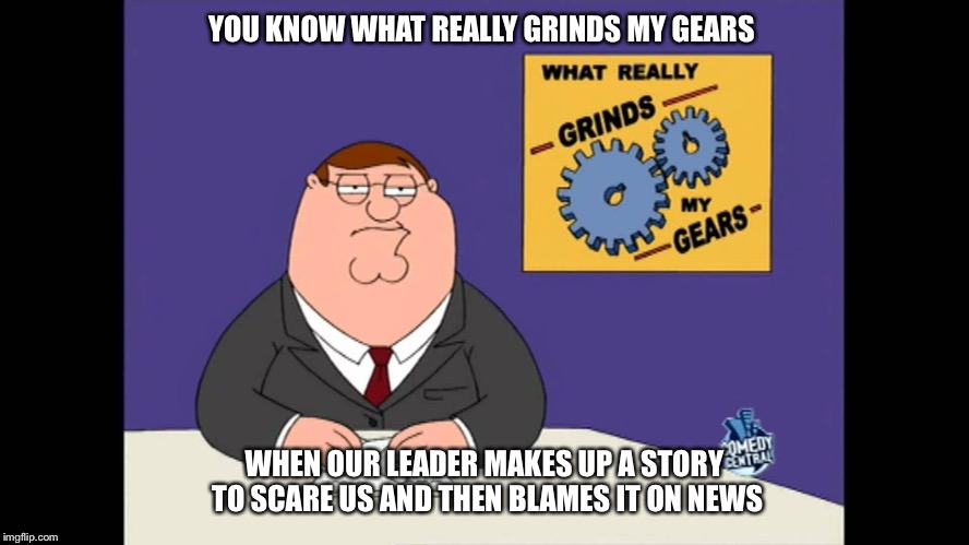 Grind my news | YOU KNOW WHAT REALLY GRINDS MY GEARS; WHEN OUR LEADER MAKES UP A STORY TO SCARE US AND THEN BLAMES IT ON NEWS | image tagged in grind my gears,memes | made w/ Imgflip meme maker