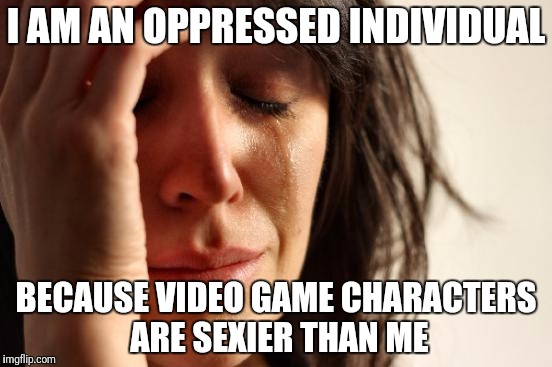 First World Problems | I AM AN OPPRESSED INDIVIDUAL; BECAUSE VIDEO GAME CHARACTERS ARE SEXIER THAN ME | image tagged in memes,first world problems | made w/ Imgflip meme maker