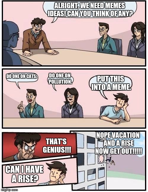 Boardroom Meeting Suggestion Meme | ALRIGHT, WE NEED MEMES IDEAS! CAN YOU THINK OF ANY? DO ONE ON CATS. DO ONE ON POLLUTION. PUT THIS INTO A MEME. NOPE VACATION AND A RISE NOW GET OUT!!!!! THAT'S GENIUS!!! CAN I HAVE A RISE? | image tagged in memes,boardroom meeting suggestion | made w/ Imgflip meme maker