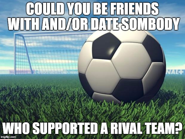 Soccer | COULD YOU BE FRIENDS WITH AND/OR DATE SOMBODY; WHO SUPPORTED A RIVAL TEAM? | image tagged in soccer,memes | made w/ Imgflip meme maker