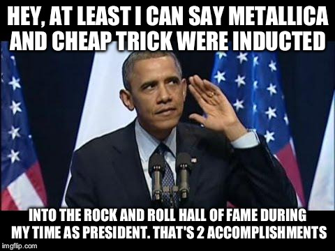 Obama No Listen | HEY, AT LEAST I CAN SAY METALLICA AND CHEAP TRICK WERE INDUCTED; INTO THE ROCK AND ROLL HALL OF FAME DURING MY TIME AS PRESIDENT. THAT'S 2 ACCOMPLISHMENTS | image tagged in memes,obama no listen | made w/ Imgflip meme maker