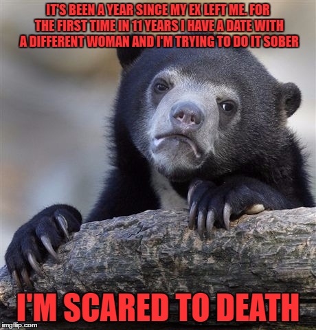 Confession Bear | IT'S BEEN A YEAR SINCE MY EX LEFT ME. FOR THE FIRST TIME IN 11 YEARS I HAVE A DATE WITH A DIFFERENT WOMAN AND I'M TRYING TO DO IT SOBER; I'M SCARED TO DEATH | image tagged in memes,confession bear | made w/ Imgflip meme maker