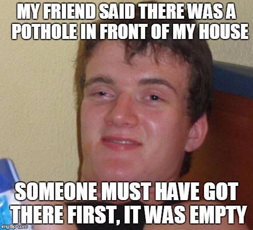 10 Guy | MY FRIEND SAID THERE WAS A  POTHOLE IN FRONT OF MY HOUSE; SOMEONE MUST HAVE GOT THERE FIRST, IT WAS EMPTY | image tagged in memes,10 guy | made w/ Imgflip meme maker