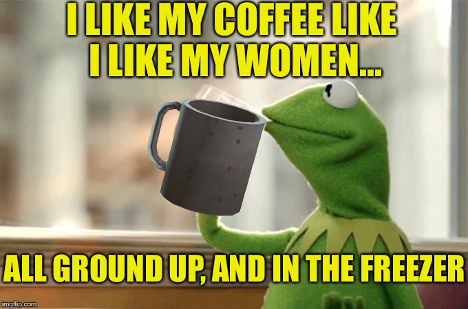 I LIKE MY COFFEE LIKE I LIKE MY WOMEN... ALL GROUND UP, AND IN THE FREEZER | made w/ Imgflip meme maker