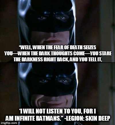 Batman Smiles Meme | “WELL, WHEN THE FEAR OF DEATH SEIZES YOU—WHEN THE DARK THOUGHTS COME—YOU STARE THE DARKNESS RIGHT BACK, AND YOU TELL IT, ‘I WILL NOT LISTEN TO YOU, FOR I AM INFINITE BATMANS.” -LEGION: SKIN DEEP | image tagged in memes,batman smiles | made w/ Imgflip meme maker