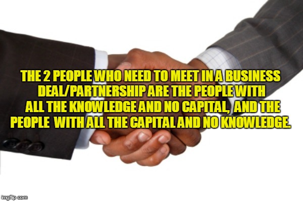 THE 2 PEOPLE WHO NEED TO MEET IN A BUSINESS DEAL/PARTNERSHIP ARE THE PEOPLE WITH  ALL THE KNOWLEDGE AND NO CAPITAL,  AND THE PEOPLE  WITH ALL THE CAPITAL AND NO KNOWLEDGE. | made w/ Imgflip meme maker