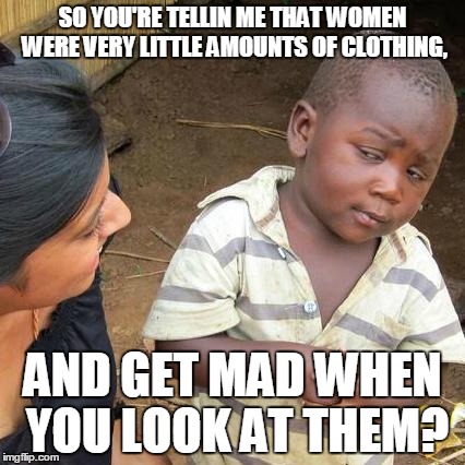 Third World Skeptical Kid Meme | SO YOU'RE TELLIN ME THAT WOMEN WERE VERY LITTLE AMOUNTS OF CLOTHING, AND GET MAD WHEN YOU LOOK AT THEM? | image tagged in memes,third world skeptical kid | made w/ Imgflip meme maker
