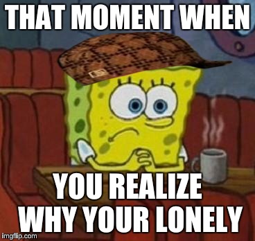 Lonely Spongebob | THAT MOMENT WHEN; YOU REALIZE WHY YOUR LONELY | image tagged in lonely spongebob,scumbag | made w/ Imgflip meme maker