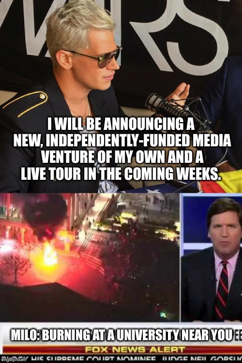 I WILL BE ANNOUNCING A NEW, INDEPENDENTLY-FUNDED MEDIA VENTURE OF MY OWN AND A LIVE TOUR IN THE COMING WEEKS. MILO:
BURNING AT A UNIVERSITY NEAR YOU | image tagged in milo yiannopoulos | made w/ Imgflip meme maker