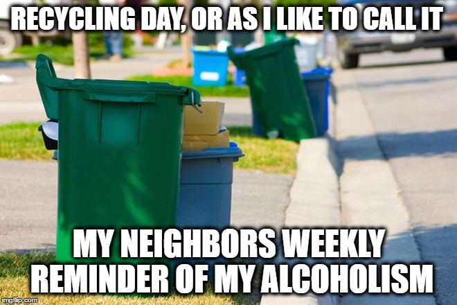 Recycling day | RECYCLING DAY, OR AS I LIKE TO CALL IT; MY NEIGHBORS WEEKLY REMINDER OF MY ALCOHOLISM | image tagged in recycling,alcoholism,funny memes,memes,funny because it's true | made w/ Imgflip meme maker