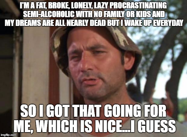 So I Got That Goin For Me Which Is Nice Meme | I'M A FAT, BROKE, LONELY, LAZY PROCRASTINATING SEMI-ALCOHOLIC WITH NO FAMILY OR KIDS AND MY DREAMS ARE ALL NEARLY DEAD BUT I WAKE UP EVERYDAY; SO I GOT THAT GOING FOR ME, WHICH IS NICE...I GUESS | image tagged in memes,so i got that goin for me which is nice | made w/ Imgflip meme maker