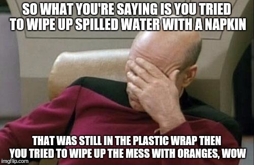 Captain Picard Facepalm Meme | SO WHAT YOU'RE SAYING IS YOU TRIED TO WIPE UP SPILLED WATER WITH A NAPKIN; THAT WAS STILL IN THE PLASTIC WRAP THEN YOU TRIED TO WIPE UP THE MESS WITH ORANGES, WOW | image tagged in memes,captain picard facepalm | made w/ Imgflip meme maker