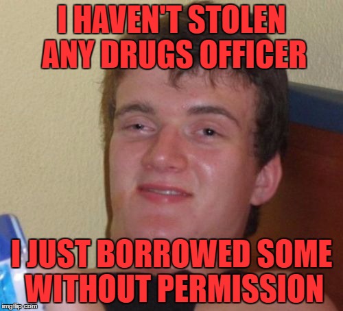 10 Guy Meme | I HAVEN'T STOLEN ANY DRUGS OFFICER; I JUST BORROWED SOME WITHOUT PERMISSION | image tagged in memes,10 guy | made w/ Imgflip meme maker