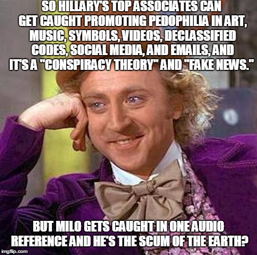 Creepy Condescending Wonka | SO HILLARY'S TOP ASSOCIATES CAN GET CAUGHT PROMOTING PEDOPHILIA IN ART, MUSIC, SYMBOLS, VIDEOS, DECLASSIFIED CODES, SOCIAL MEDIA, AND EMAILS, AND IT'S A "CONSPIRACY THEORY" AND "FAKE NEWS."; BUT MILO GETS CAUGHT IN ONE AUDIO REFERENCE AND HE'S THE SCUM OF THE EARTH? | image tagged in memes,creepy condescending wonka,milo yiannopoulos,milo,breitbart,fake news | made w/ Imgflip meme maker