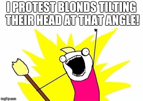 X All The Y Meme | I PROTEST BLONDS TILTING THEIR HEAD AT THAT ANGLE! | image tagged in memes,x all the y | made w/ Imgflip meme maker
