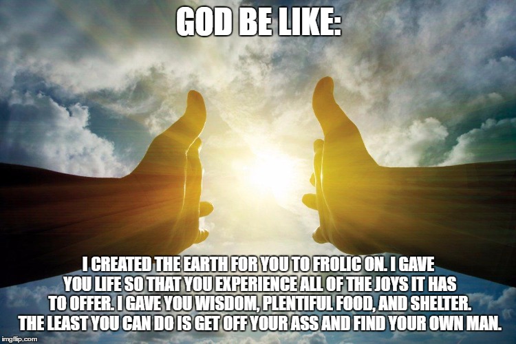 God Be Like | GOD BE LIKE:; I CREATED THE EARTH FOR YOU TO FROLIC ON. I GAVE YOU LIFE SO THAT YOU EXPERIENCE ALL OF THE JOYS IT HAS TO OFFER. I GAVE YOU WISDOM, PLENTIFUL FOOD, AND SHELTER. THE LEAST YOU CAN DO IS GET OFF YOUR ASS AND FIND YOUR OWN MAN. | image tagged in god,praying for a man | made w/ Imgflip meme maker