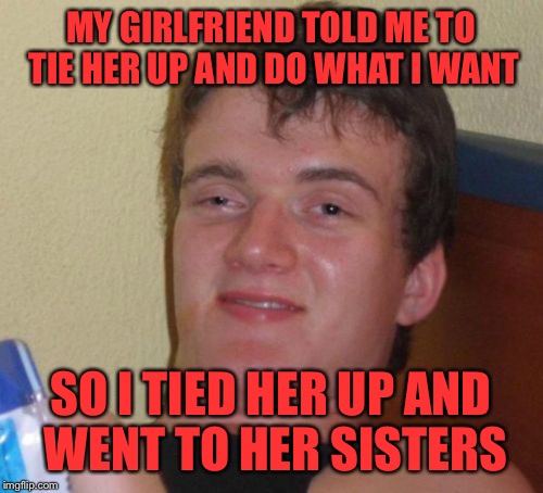 10 Guy Meme | MY GIRLFRIEND TOLD ME TO TIE HER UP AND DO WHAT I WANT; SO I TIED HER UP AND WENT TO HER SISTERS | image tagged in memes,10 guy | made w/ Imgflip meme maker