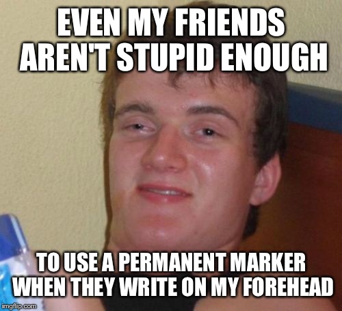10 Guy Meme | EVEN MY FRIENDS AREN'T STUPID ENOUGH TO USE A PERMANENT MARKER WHEN THEY WRITE ON MY FOREHEAD | image tagged in memes,10 guy | made w/ Imgflip meme maker