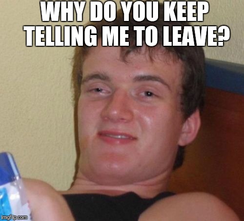 10 Guy Meme | WHY DO YOU KEEP TELLING ME TO LEAVE? | image tagged in memes,10 guy | made w/ Imgflip meme maker