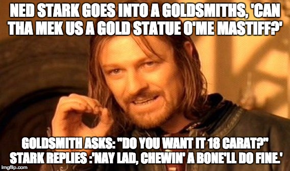 One Does Not Simply Meme | NED STARK GOES INTO A GOLDSMITHS, 'CAN THA MEK US A GOLD STATUE O'ME MASTIFF?'; GOLDSMITH ASKS: "DO YOU WANT IT 18 CARAT?" STARK REPLIES :'NAY LAD, CHEWIN' A BONE'LL DO FINE.' | image tagged in memes,one does not simply | made w/ Imgflip meme maker