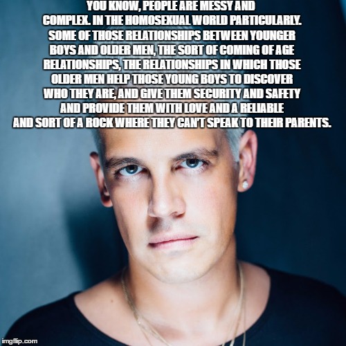 YOU KNOW, PEOPLE ARE MESSY AND COMPLEX. IN THE HOMOSEXUAL WORLD PARTICULARLY. SOME OF THOSE RELATIONSHIPS BETWEEN YOUNGER BOYS AND OLDER MEN, THE SORT OF COMING OF AGE RELATIONSHIPS, THE RELATIONSHIPS IN WHICH THOSE OLDER MEN HELP THOSE YOUNG BOYS TO DISCOVER WHO THEY ARE, AND GIVE THEM SECURITY AND SAFETY AND PROVIDE THEM WITH LOVE AND A RELIABLE AND SORT OF A ROCK WHERE THEY CAN’T SPEAK TO THEIR PARENTS. | made w/ Imgflip meme maker