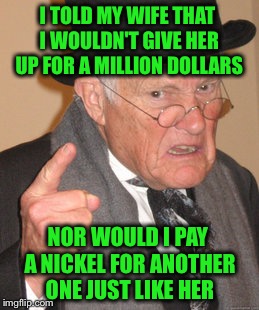 Married folks will understand... | I TOLD MY WIFE THAT I WOULDN'T GIVE HER UP FOR A MILLION DOLLARS; NOR WOULD I PAY A NICKEL FOR ANOTHER ONE JUST LIKE HER | image tagged in memes,back in my day,marriage,relationships | made w/ Imgflip meme maker