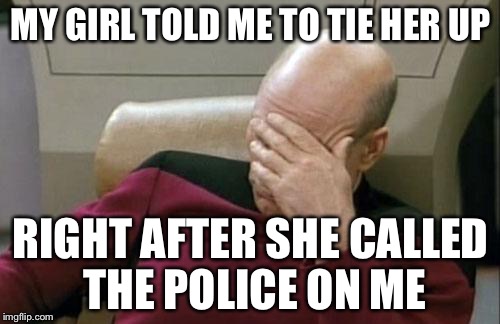 Captain Picard Facepalm Meme | MY GIRL TOLD ME TO TIE HER UP RIGHT AFTER SHE CALLED THE POLICE ON ME | image tagged in memes,captain picard facepalm | made w/ Imgflip meme maker